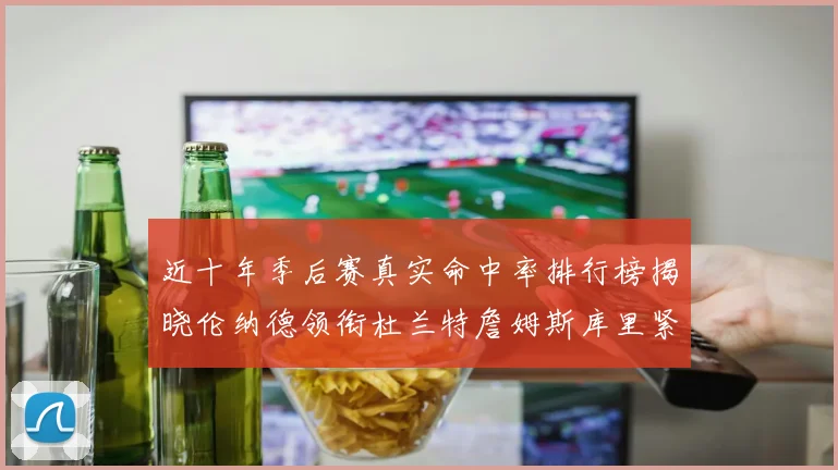 近十年季后赛真实命中率排行榜揭晓伦纳德领衔杜兰特詹姆斯库里紧随其后