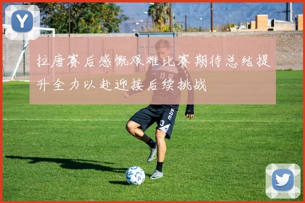 拉唐赛后感慨艰难比赛期待总结提升全力以赴迎接后续挑战