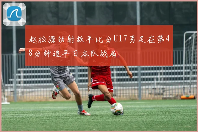 赵松源劲射扳平比分U17男足在第48分钟追平日本队战局