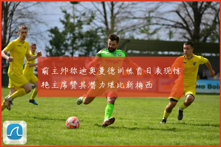 前主帅称迪奥曼德训练首日表现惊艳主席赞其潜力堪比新梅西