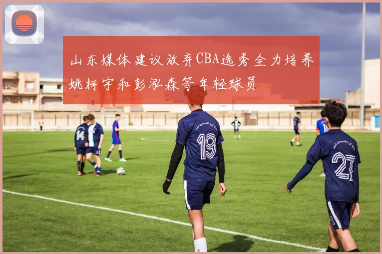 山东媒体建议放弃CBA选秀全力培养姚柯宇和彭泓森等年轻球员