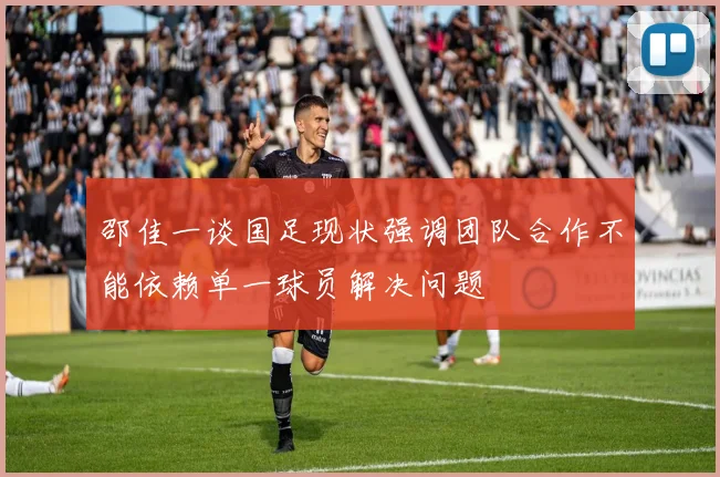 邵佳一谈国足现状强调团队合作不能依赖单一球员解决问题