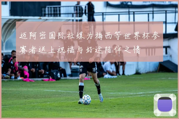 迈阿密国际社媒为梅西等世界杯参赛者送上祝福与好运陪伴之情