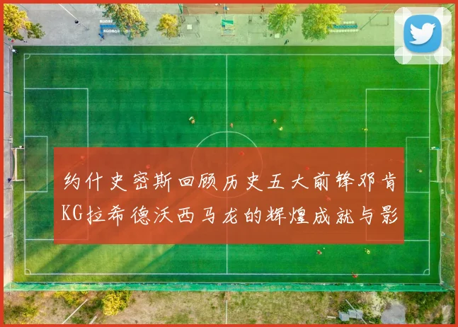 约什史密斯回顾历史五大前锋邓肯KG拉希德沃西马龙的辉煌成就与影响