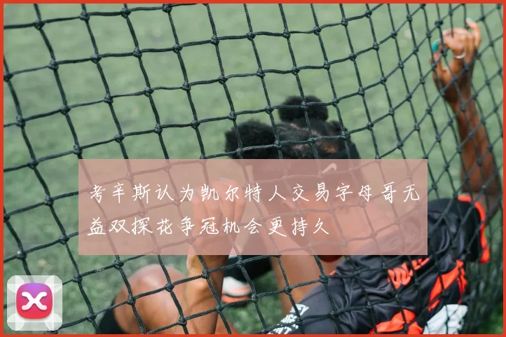 考辛斯认为凯尔特人交易字母哥无益双探花争冠机会更持久