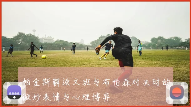 帕金斯解读文班与布伦森对决时的微妙表情与心理博弈