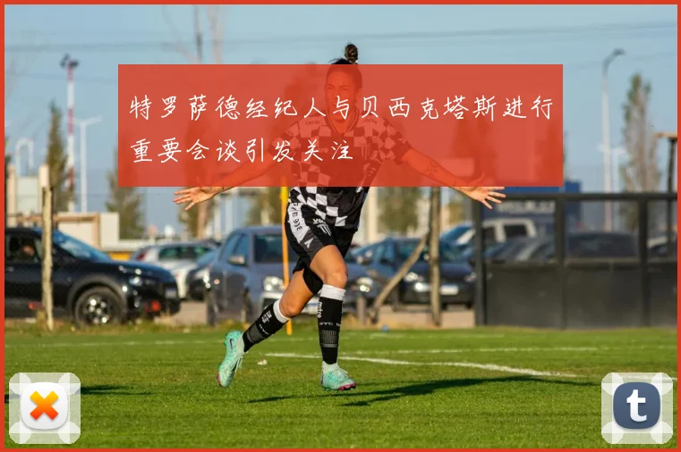 特罗萨德经纪人与贝西克塔斯进行重要会谈引发关注