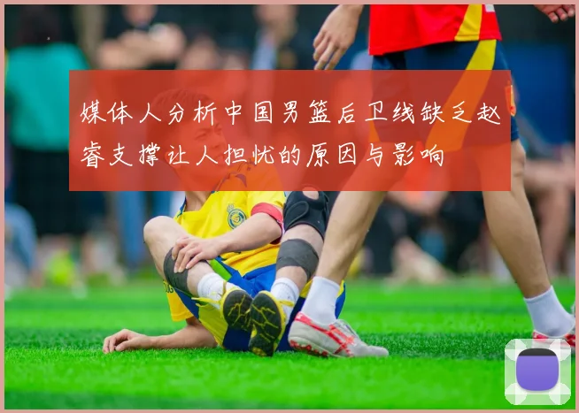 媒体人分析中国男篮后卫线缺乏赵睿支撑让人担忧的原因与影响