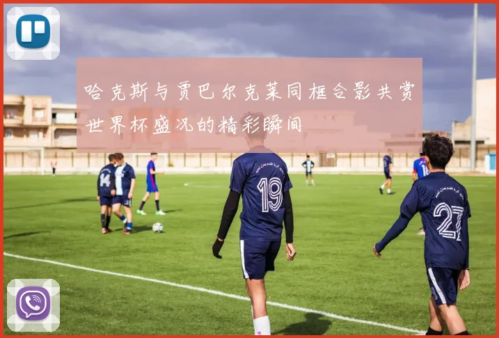 哈克斯与贾巴尔克莱同框合影共赏世界杯盛况的精彩瞬间