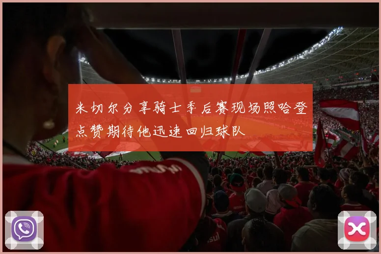 米切尔分享骑士季后赛现场照哈登点赞期待他迅速回归球队