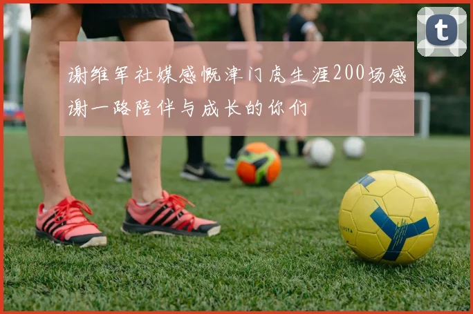 谢维军社媒感慨津门虎生涯200场感谢一路陪伴与成长的你们
