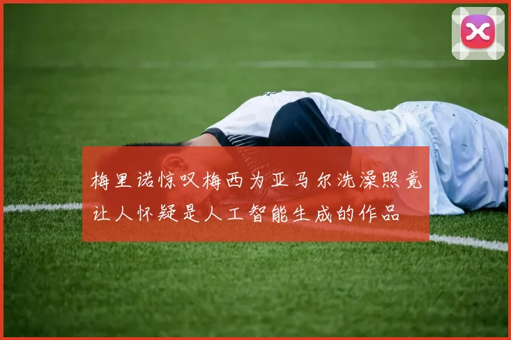 梅里诺惊叹梅西为亚马尔洗澡照竟让人怀疑是人工智能生成的作品