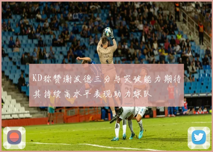 KD称赞谢泼德三分与突破能力期待其持续高水平表现助力球队