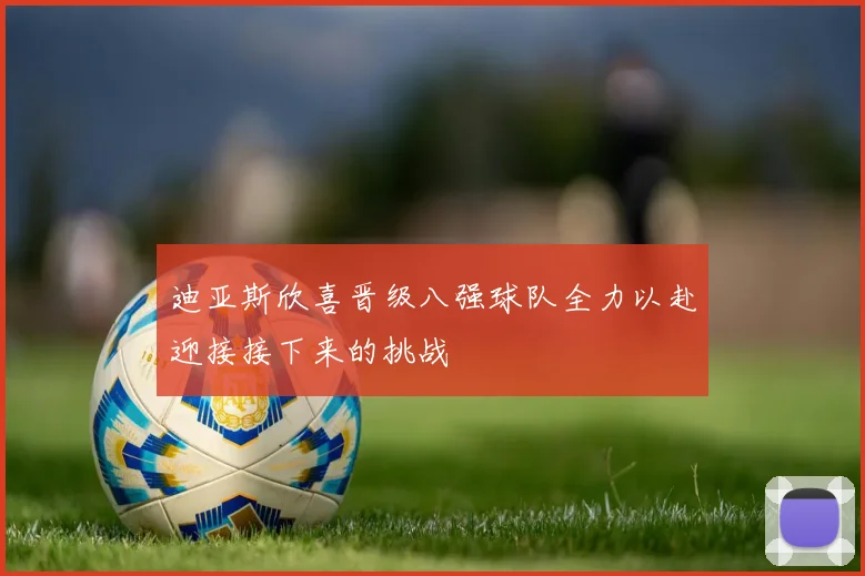 迪亚斯欣喜晋级八强球队全力以赴迎接接下来的挑战