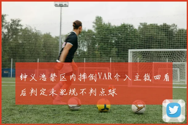 钟义浩禁区内摔倒VAR介入主裁回看后判定未犯规不判点球