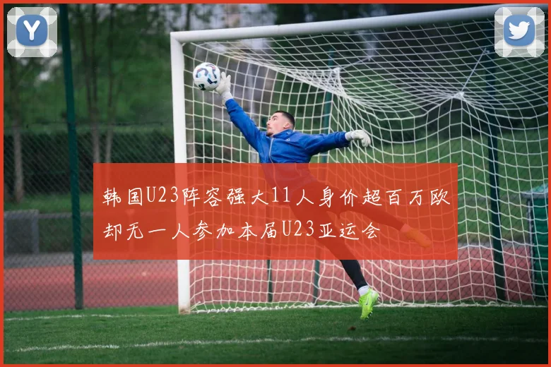 韩国U23阵容强大11人身价超百万欧却无一人参加本届U23亚运会