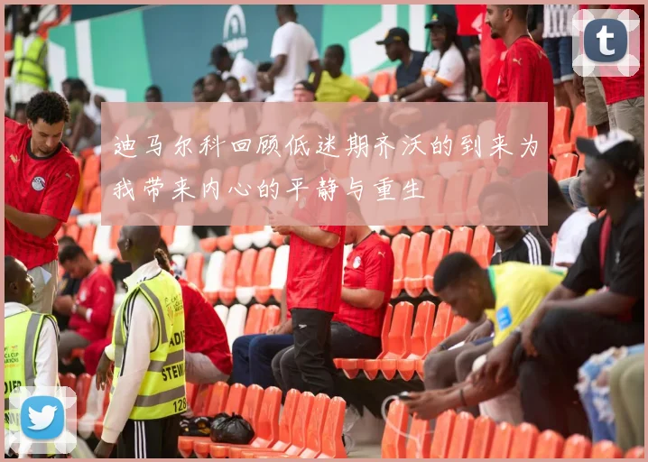 迪马尔科回顾低迷期齐沃的到来为我带来内心的平静与重生