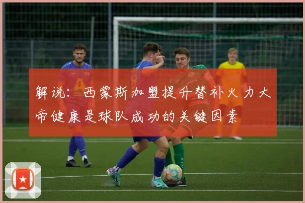 解说：西蒙斯加盟提升替补火力大帝健康是球队成功的关键因素