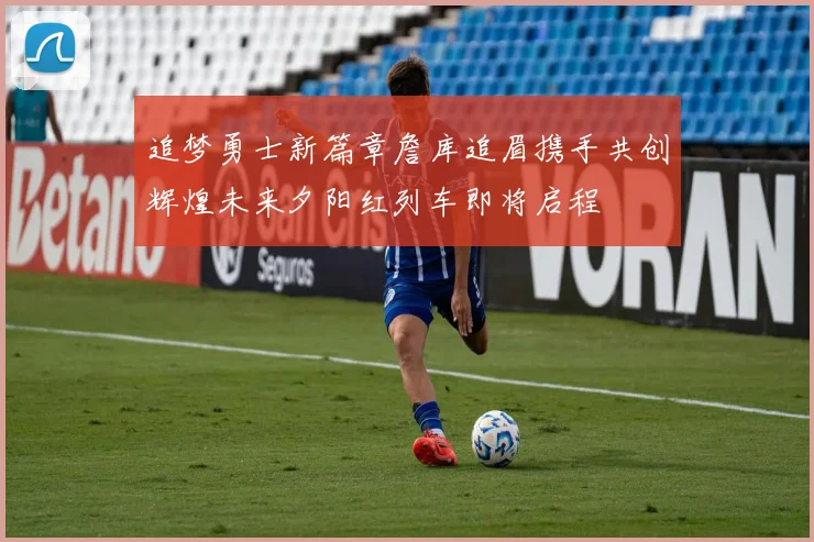 追梦勇士新篇章詹库追眉携手共创辉煌未来夕阳红列车即将启程