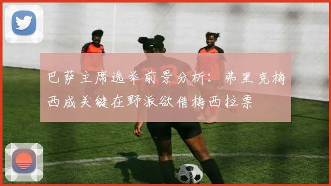巴萨主席选举前景分析：弗里克梅西成关键在野派欲借梅西拉票