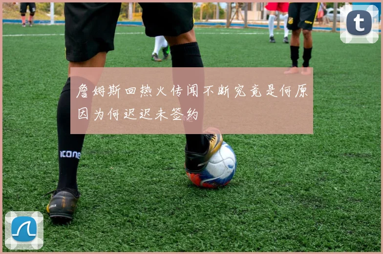 詹姆斯回热火传闻不断究竟是何原因为何迟迟未签约