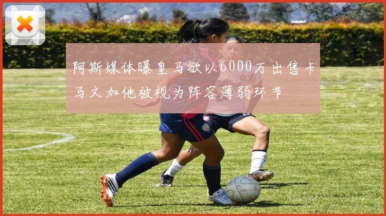阿斯媒体曝皇马欲以6000万出售卡马文加他被视为阵容薄弱环节
