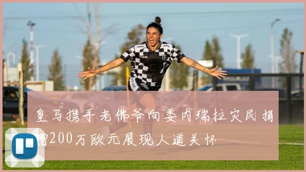 皇马携手老佛爷向委内瑞拉灾民捐赠200万欧元展现人道关怀