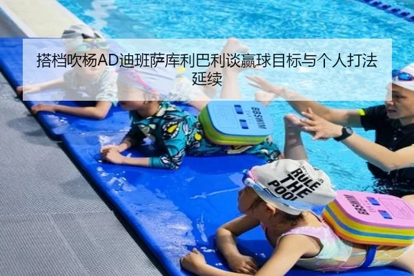 搭档吹杨AD迪班萨库利巴利谈赢球目标与个人打法延续